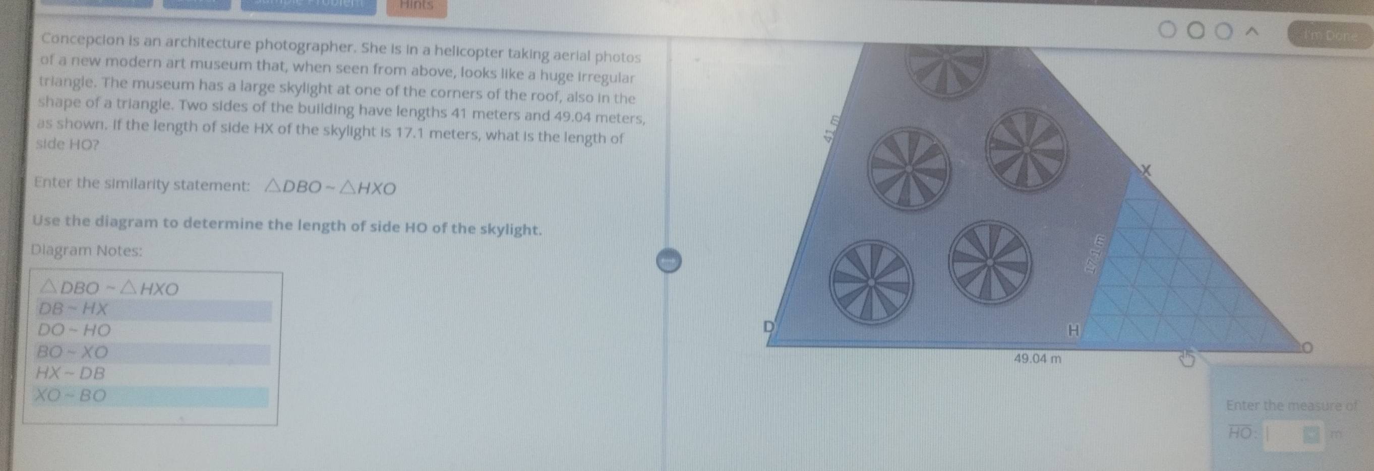 Concepcion is an architecture photographer. She is in a helicopter taking aerial photos 
of a new modern art museum that, when seen from above, looks like a huge irregular 
triangle. The museum has a large skylight at one of the corners of the roof, also in the 
shape of a triangle. Two sides of the building have lengths 41 meters and 49.04 meters, 
as shown. If the length of side HX of the skylight is 17.1 meters, what is the length of 
side HO? 
Enter the similarity statement: △ DBOsim △ HXO
Use the diagram to determine the length of side HO of the skylight. 
Diagram Notes:
△ DBOsim △ HXO
DBsim HX
DO-HO
BOsim XO
HXsim DB
XOsim BO
Enter the measure of
HO