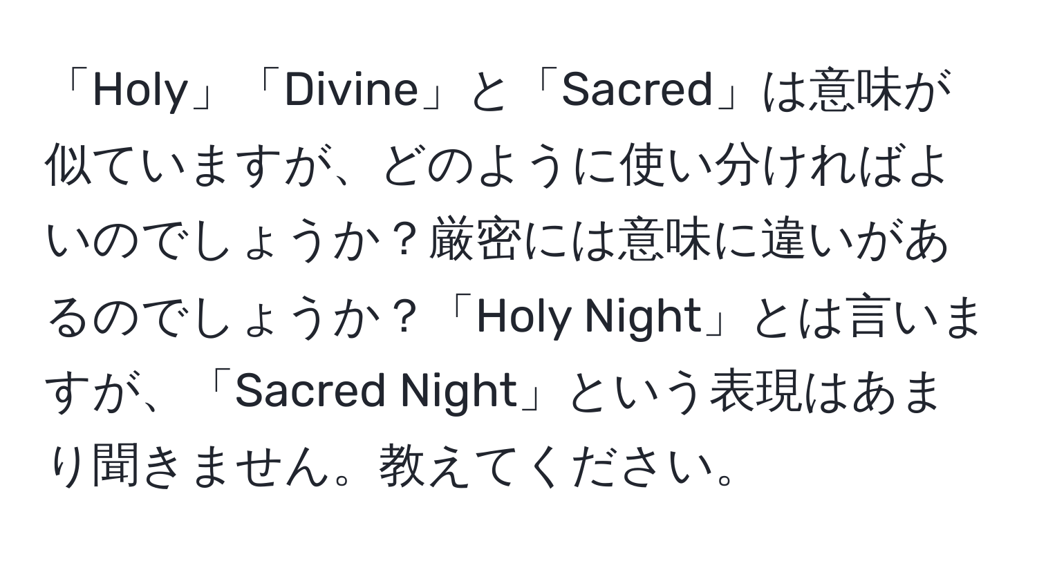 「Holy」「Divine」と「Sacred」は意味が似ていますが、どのように使い分ければよいのでしょうか？厳密には意味に違いがあるのでしょうか？「Holy Night」とは言いますが、「Sacred Night」という表現はあまり聞きません。教えてください。