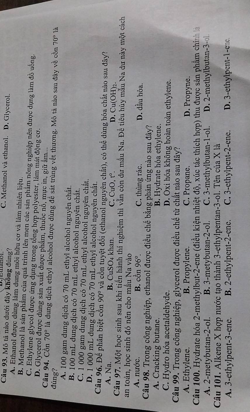 C. Methanol và ethanol. D. Glycerol.
Câu 93. Mô tả nào dưới đây không đúng?
A. Ethanol được dùng làm dung môi hữu cơ và làm nhiên liệu.
B. Methanol là sản phẩm của quá trình lên men các sản phẩm nông nghiệp nên được dụng làm đồ uống.
C. Ethylene glycol được ứng dụng trong tổng hợp polyester, làm mát động cơ.
D. Glycerol được dùng sản xuất dược phẩm, thuốc nổ, mực in, giữ ẩm...
Câu 94. Cồn 70° là dung dịch ethyl alcohol được dùng để sát trùng vết thương. Mô tả nào sau đây về cồn
đúng? 70° là
A. 100 gam dung dịch có 70 mL ethyl alcohol nguyên chất.
B. 100 mL dung dịch có 70 mL ethyl alcohol nguyên chất.
C. 1 000 gam dung dịch có 70 mL ethyl alcohol nguyên chất.
D. 1 000 mL dung dịch có 70 mL ethyl alcohol nguyên chất.
Câu 96. Để phân biệt cồn 90° và cồn tuyệt đối (ethanol nguyên chất), có thể dùng hóa chất nào sau đây?
A. Na. B. CuSO₄ khan. C. CuO, tº. D. Cu(OH)₂.
Câu 97. Một học sinh sau khi tiến hành thí nghiệm thì vẫn còn dư mẫu Na. Để tiêu hủy mẫu Na dư này một cách
an toàn, học sinh đó nên cho mẫu Na vào
A. nước. B. cồn 96°. C. thùng rác. D. dầu hỏa.
Câu 98. Trong công nghiệp, ethanol được điều chế bằng phản ứng nào sau đây?
A. Cracking butane. B. Hydrate hóa ethylene.
C. Hydro hóa acetaldehyde. D. Oxi hóa không hoàn toàn ethylene.
Câu 99. Trong công nghiệp, glycerol được điều chế từ chất nào sau đây?
A. Ethylene. B. Propylene. C. Propane. D. Propyne.
Câu 100. Hydrate hóa 2-methylbut-2-ene (điều kiện nhiệt độ, xúc tác thích hợp) thu được sản phẩm chính là
A. 2-metybutan-2-ol. B. 3-metybutan-2-ol. C. 3-methylbutan-1-ol. D. 2-methylbutan-3-ol.
Câu 101. Alkene X hợp nước tạo thành 3-ethylpentan-3-ol. Tên của X là
A. 3-ethylpent-3-ene. B. 2-ethylpent-2-ene. C. 3-ethylpent-2-ene. D. 3-ethylpent-1-ene.