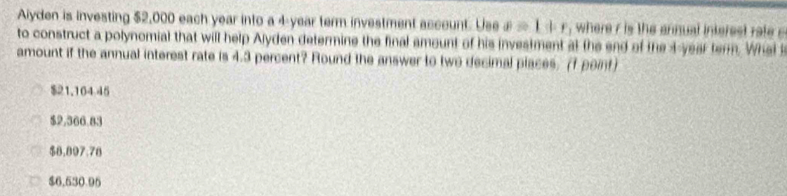 Aiyden is investing $2,000 each year into a 4-year term investment acceunt. Use a=1+r, where r is the annual interes rat 
to construct a polynomial that will help Alyden determine the final amount of his investment at the end of the 4-year term. Wheis
amount if the annual interest rate is 4.3 percent? Round the answer to two decimal places. (f point)
$21.164 45
$2,366.83
$8.897.78
$6,530.95