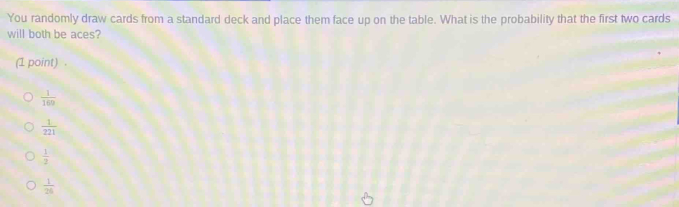 You randomly draw cards from a standard deck and place them face up on the table. What is the probability that the first two cards
will both be aces?
(1 point) .
 1/160 
 1/221 
 1/2 
 1/26 
