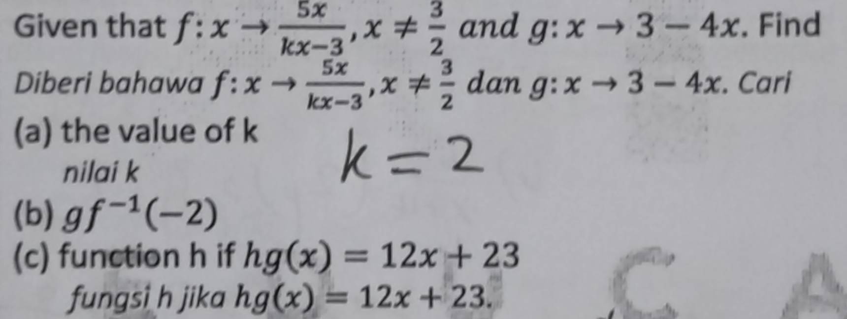 Given that f:xto  5x/kx-3 , x!=  3/2  and g:xto 3-4x. Find 
Diberi bahawa f:xto  5x/kx-3 , x!=  3/2  dan g:xto 3-4x. Cari 
(a) the value of k
nilai k
(b) gf^(-1)(-2)
(c) function h if hg(x)=12x+23
fungsi h jika hg(x)=12x+23.