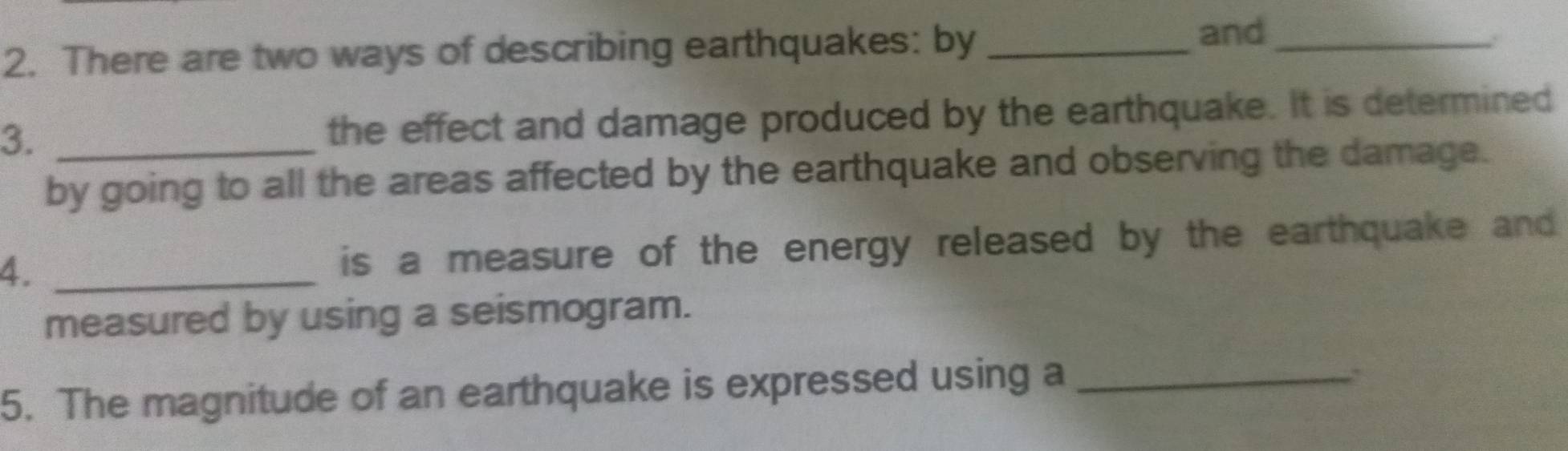 There are two ways of describing earthquakes: by_ 
and_ 
3._ 
the effect and damage produced by the earthquake. It is determined 
by going to all the areas affected by the earthquake and observing the damage. 
4. _is a measure of the energy released by the earthquake and 
measured by using a seismogram. 
5. The magnitude of an earthquake is expressed using a_ 
.