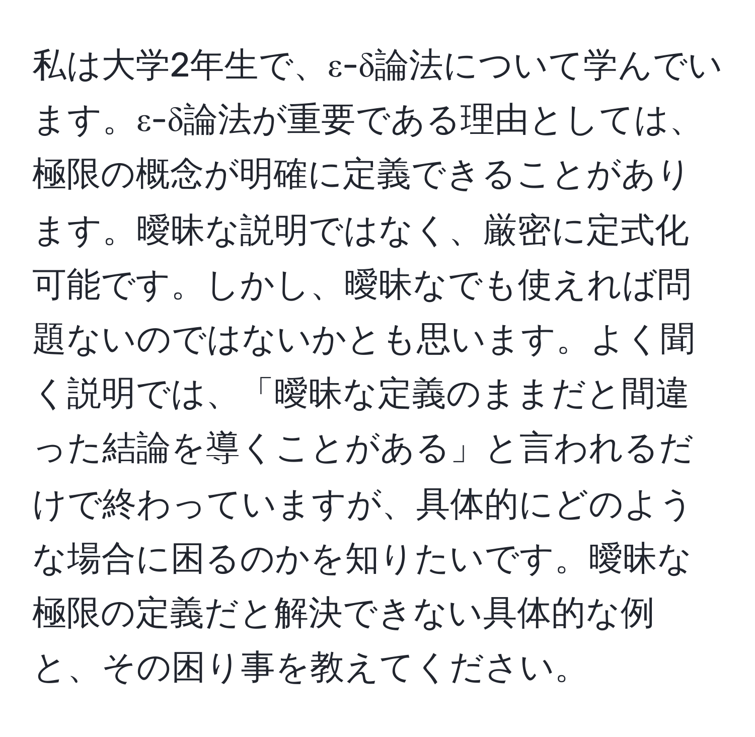 私は大学2年生で、ε-δ論法について学んでいます。ε-δ論法が重要である理由としては、極限の概念が明確に定義できることがあります。曖昧な説明ではなく、厳密に定式化可能です。しかし、曖昧なでも使えれば問題ないのではないかとも思います。よく聞く説明では、「曖昧な定義のままだと間違った結論を導くことがある」と言われるだけで終わっていますが、具体的にどのような場合に困るのかを知りたいです。曖昧な極限の定義だと解決できない具体的な例と、その困り事を教えてください。