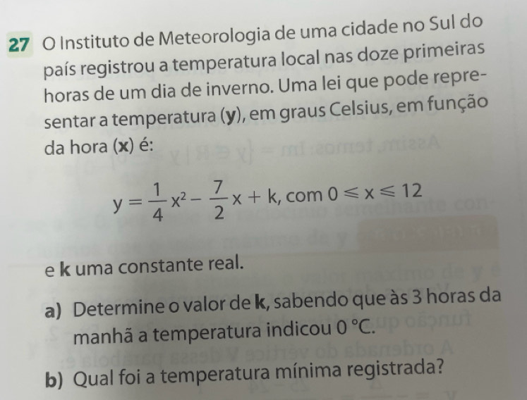 Instituto de Meteorologia de uma cidade no Sul do 
país registrou a temperatura local nas doze primeiras 
horas de um dia de inverno. Uma lei que pode repre- 
sentar a temperatura (y), em graus Celsius, em função 
da hora (x) é:
y= 1/4 x^2- 7/2 x+k , com 0≤slant x≤slant 12
e k uma constante real. 
a) Determine o valor de k, sabendo que às 3 horas da 
manhã a temperatura indicou 0°C. 
b) Qual foi a temperatura mínima registrada?