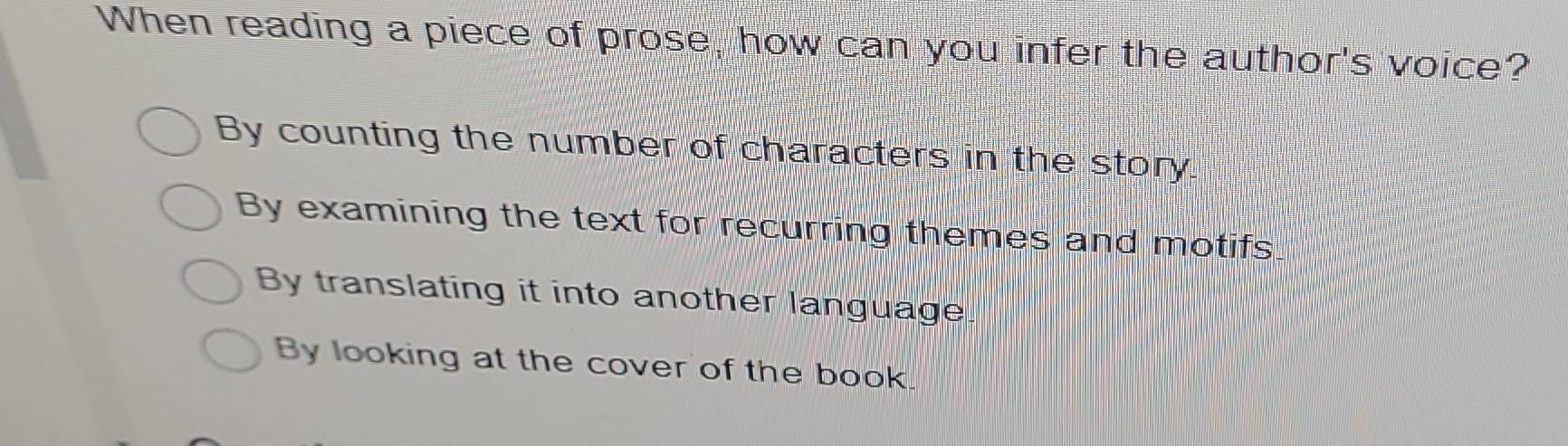 When reading a piece of prose, how can you infer the author's voice?
By counting the number of characters in the story.
By examining the text for recurring themes and motifs
By translating it into another language
By looking at the cover of the book.