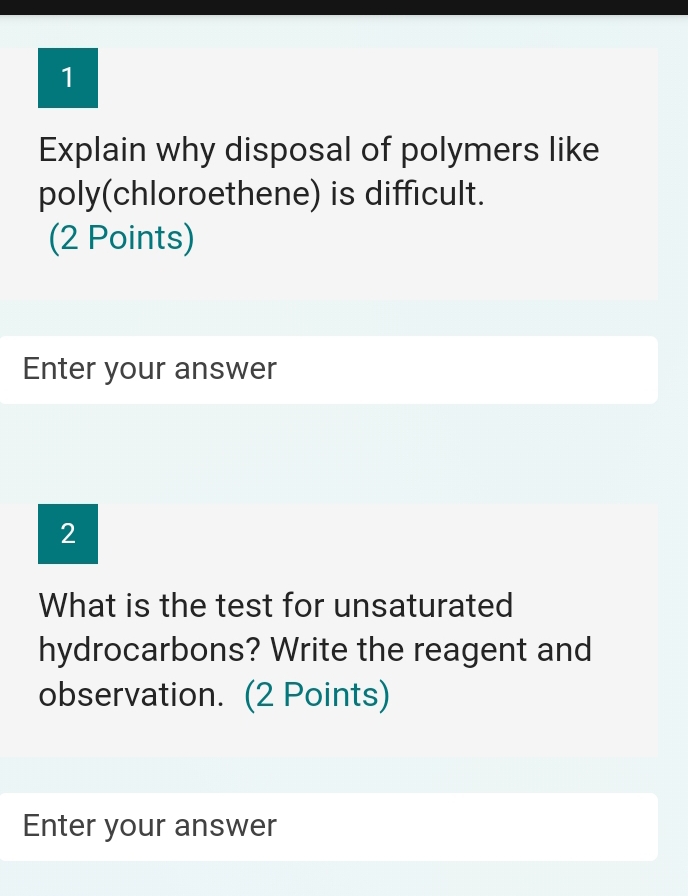 Explain why disposal of polymers like 
poly(chloroethene) is difficult. 
(2 Points) 
Enter your answer 
2 
What is the test for unsaturated 
hydrocarbons? Write the reagent and 
observation. (2 Points) 
Enter your answer