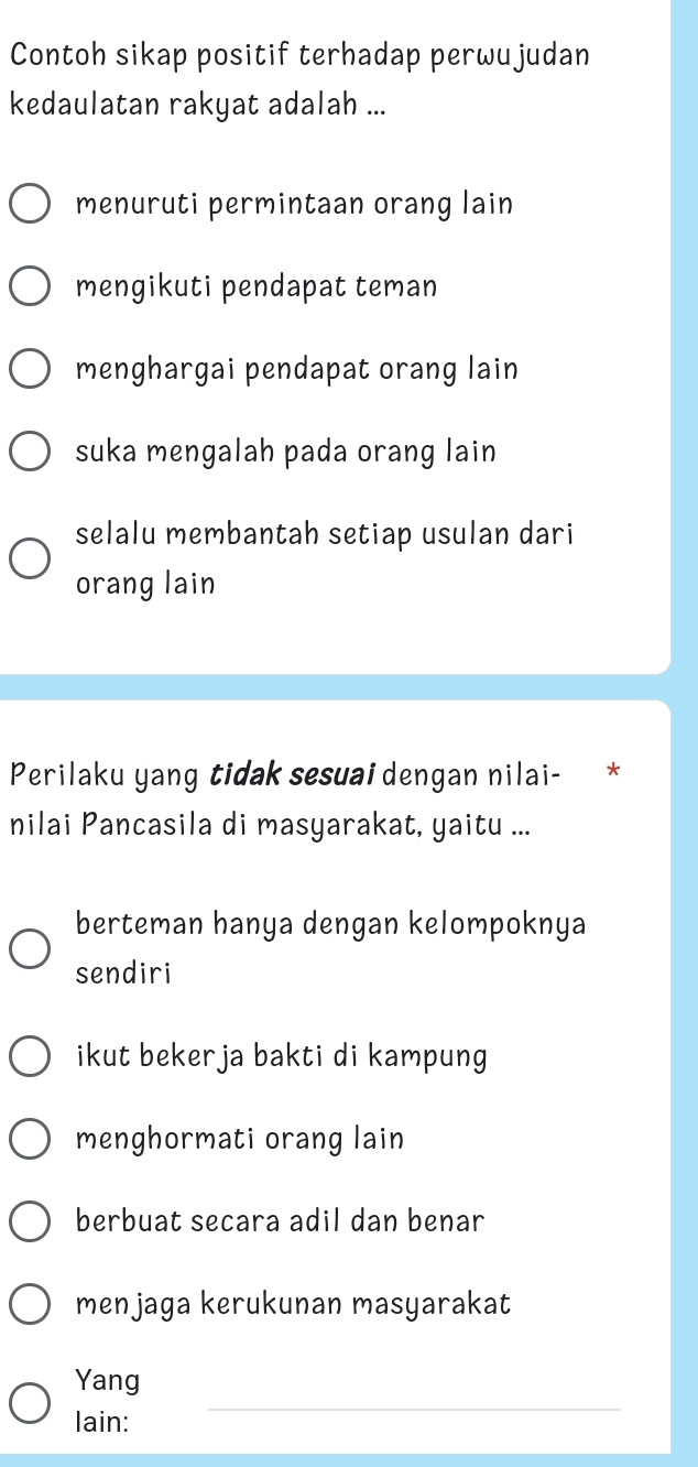 Contoh sikap positif terhadap perwujudan
kedaulatan rakyat adalah ...
menuruti permintaan orang lain
mengikuti pendapat teman
menghargai pendapat orang lain
suka mengalah pada orang lain
selalu membantah setiap usulan dari
orang lain
Perilaku yang tidak sesuai dengan nilai- *
nilai Pancasila di masyarakat, yaitu ...
berteman hanya dengan kelompoknya
sendiri
ikut bekerja bakti di kampung
menghormati orang lain
berbuat secara adil dan benar
menjaga kerukunan masyarakat
_
Yang
lain: