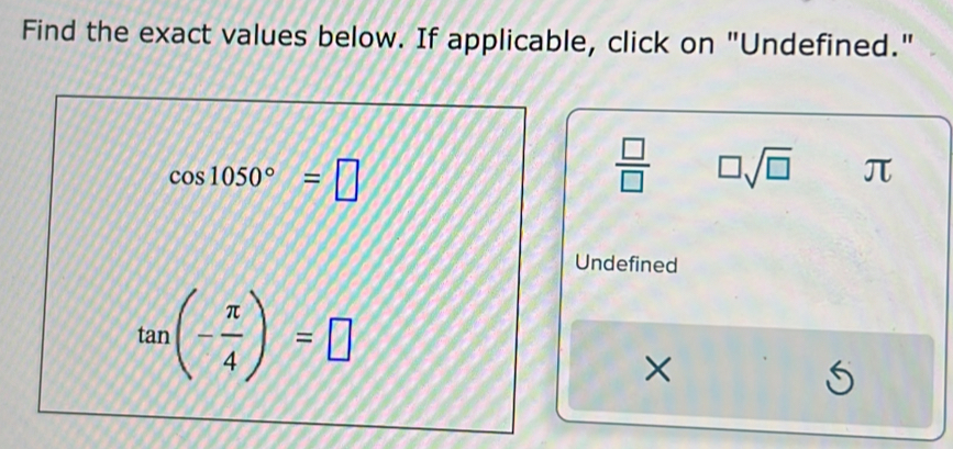 Find the exact values below. If applicable, click on "Undefined."
cos 1050°=□
 □ /□   □ sqrt(□ ) π
Undefined
tan (- π /4 )=□
×