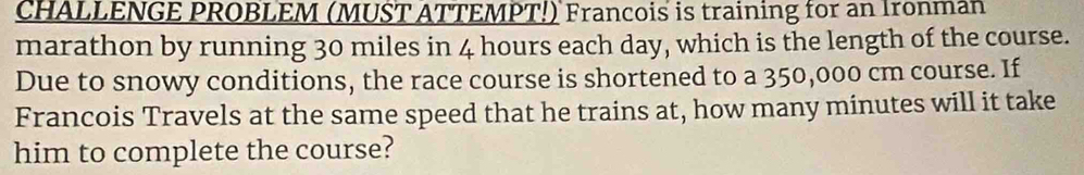 CHALLENGE PROBLEM (MUST ATTEMPT!) Francois is training for an Ironman 
marathon by running 30 miles in 4 hours each day, which is the length of the course. 
Due to snowy conditions, the race course is shortened to a 350,000 cm course. If 
Francois Travels at the same speed that he trains at, how many minutes will it take 
him to complete the course?