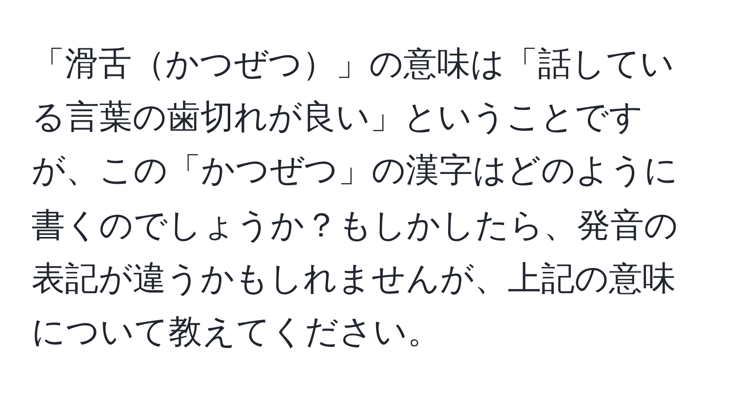 「滑舌かつぜつ」の意味は「話している言葉の歯切れが良い」ということですが、この「かつぜつ」の漢字はどのように書くのでしょうか？もしかしたら、発音の表記が違うかもしれませんが、上記の意味について教えてください。