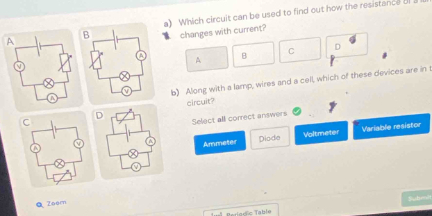 Which circuit can be used to find out how the resistance of a
changes with current?
C D
A B
b) Along with a lamp, wires and a cell, which of these devices are in t
circuit?
Select all correct answers
Ammeter Diode Voltmeter Variable resistor
Q Zoom
Periodic Table Submit