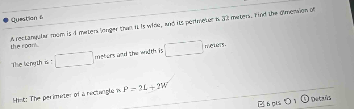 A rectangular room is 4 meters longer than it is wide, and its perimeter is 32 meters. Find the dimension of 
the room. meters. 
The length is : meters and the width is 
Hint: The perimeter of a rectangle is P=2L+2W
6 pts つ 1 ⓘ Details