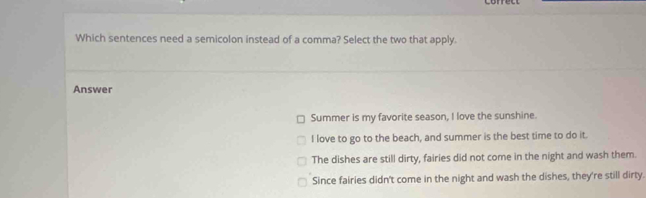 Which sentences need a semicolon instead of a comma? Select the two that apply.
Answer
Summer is my favorite season, I love the sunshine.
I love to go to the beach, and summer is the best time to do it.
The dishes are still dirty, fairies did not come in the night and wash them.
Since fairies didn't come in the night and wash the dishes, they're still dirty.