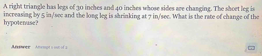 A right triangle has legs of 30 inches and 40 inches whose sides are changing. The short leg is 
increasing by 5 in/sec and the long leg is shrinking at 7 in/sec. What is the rate of change of the 
hypotenuse? 
Answer Attempt 1 out of 2