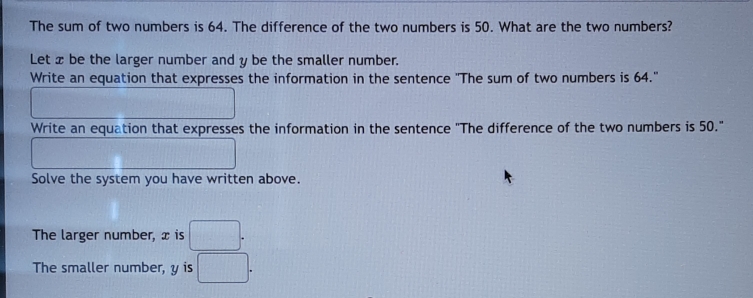 The sum of two numbers is 64. The difference of the two numbers is 50. What are the two numbers? 
Let x be the larger number and y be the smaller number. 
Write an equation that expresses the information in the sentence "The sum of two numbers is 64." 
Write an equation that expresses the information in the sentence "The difference of the two numbers is 50." 
Solve the system you have written above. 
The larger number, x is □. 
The smaller number, y is □.