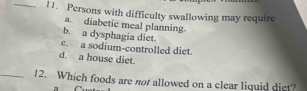 Persons with difficulty swallowing may require
a. diabetic meal planning.
b. a dysphagia diet.
c. a sodium-controlled diet.
d. a house diet.
_12. Which foods are not allowed on a clear liquid diet?
a