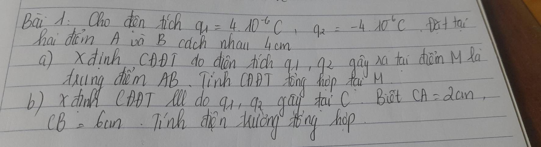 Bai A. Oho den tich q_1=4· 10^(-6)C, q_2=-4· 10^(-6)C Dut tai 
hai dcm A va B cach whai 4cm
a) xdinh, (DT do dián dhic qí, gù gāu na tāi dèn Mǎo 
taling chiém AB. Tinh CABT Aòng Mop Yau H 
b) xdn CADT Al do q1 qx gāu taic Bt CA=2cm, 
CB. Can. Tink dren huiling sing hop.