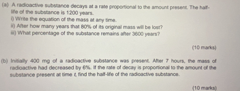 A radioactive substance decays at a rate proportional to the amount present. The half- 
life of the substance is 1200 years. 
i) Write the equation of the mass at any time. 
ii) After how many years that 80% of its original mass will be lost? 
iii) What percentage of the substance remains after 3600 years? 
(10 marks) 
(b) Initially 400 mg of a radioactive substance was present. After 7 hours, the mass of 
radioactive had decreased by 6%. If the rate of decay is proportional to the amount of the 
substance present at time r, find the half-life of the radioactive substance. 
(10 marks)