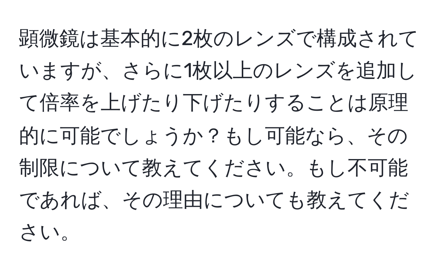 顕微鏡は基本的に2枚のレンズで構成されていますが、さらに1枚以上のレンズを追加して倍率を上げたり下げたりすることは原理的に可能でしょうか？もし可能なら、その制限について教えてください。もし不可能であれば、その理由についても教えてください。