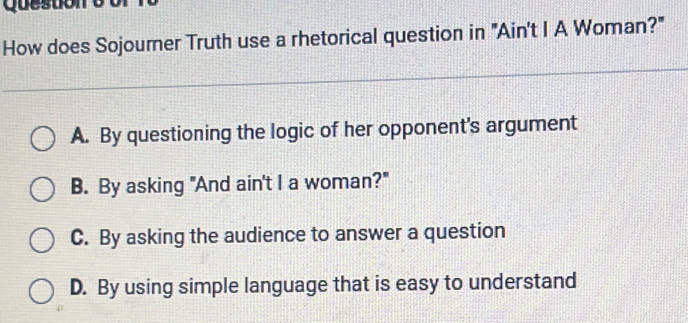 How does Sojourner Truth use a rhetorical question in "Ain't I A Woman?"
A. By questioning the logic of her opponent's argument
B. By asking "And ain't I a woman?"
C. By asking the audience to answer a question
D. By using simple language that is easy to understand