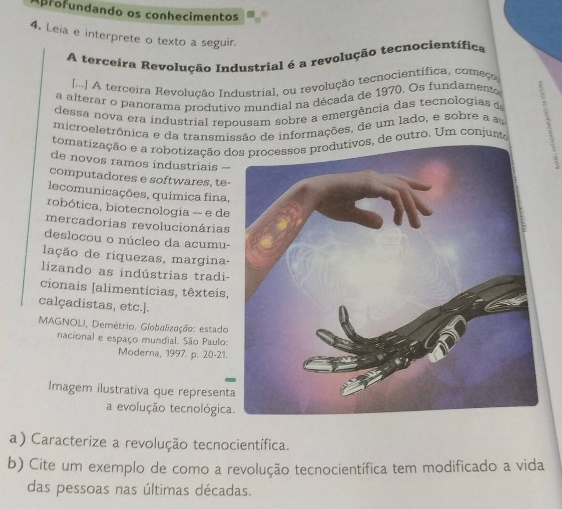 Aprofundando os conhecimentos 
4. Leia e interprete o texto a seguir. 
A terceira Revolução Industrial é a revolução tecnocientífica 
[.] A terceira Revolução Industrial, ou revolução tecnocientífica, começo 
a alterar o panorama produtivo mundial na década de 1970. Os fundamento 
dessa nova era industrial repousam sobre a emergência das tecnologias d 
microeletrônica e da transmissão de informações, de um lado, e sobre a a 
tomatização e a robotização dos processos produtivos, de outro. Um conjunto 
de novos ramos industriais 
computadores e softwares, te- 
lecomunicações, química fina, 
robótica, biotecnologia — e de 
mercadorias revolucionárias 
deslocou o núcleo da acumu- 
lação de riquezas, margina- 
lizando as indústrias tradi- 
cionais [alimentícias, têxteis, 
calçadistas, etc.]. 
MAGNOLI, Demétrio. Globalização: estado 
nacional e espaço mundial. São Paulo: 
Moderna, 1997. p. 20-21. 
Imagem ilustrativa que represent 
a evolução tecnológica 
a) Caracterize a revolução tecnocientífica. 
b) Cite um exemplo de como a revolução tecnocientífica tem modificado a vida 
das pessoas nas últimas décadas.