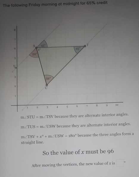 The following Friday morning at midnight for 65% credit
m∠ STU=m∠ TSV because they are alternate interio
m∠ TUS=m∠ USW because they are alternate interior angles.
m∠ TSV+x°+m∠ USW=180° because the three angles form a
straight line.
So the value of x must be 96
After moving the vertices, the new value of x is □°