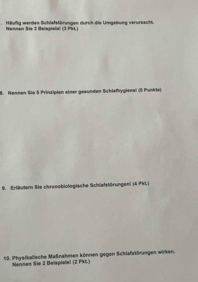 Häufig werden Schlafstörungen durch die Umgebung verursacht. 
Nennen Sie 3 Beispiele! (3 Pkt.) 
8. Nennen Sie 5 Prinzipien einer gesunden Schlafhygienel (5 Punkte) 
9. Erläutern Sie chronobiologische Schlafstörungen! (4 Pkt.) 
10. Physikalische Maßnahmen können gegen Schlafstörungen wirken. 
Nennen Sie 2 Beispiele! (2 Pkt.)