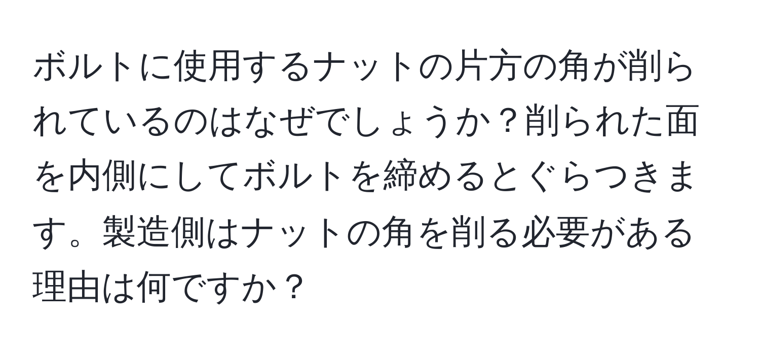 ボルトに使用するナットの片方の角が削られているのはなぜでしょうか？削られた面を内側にしてボルトを締めるとぐらつきます。製造側はナットの角を削る必要がある理由は何ですか？