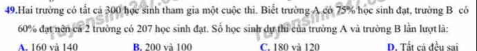 Hai trường có tất cả 300 học sinh tham gia một cuộc thi. Biết trường A có 75% học sinh đạt, trường B có
60% đạt nên cả 2 trường có 207 học sinh đạt. Số học sinh dự thi của trường A và trường B lần lượt là:
A. 160 và 140 B. 200 và 100 C. 180 và 120 D. Tất cả đều sai