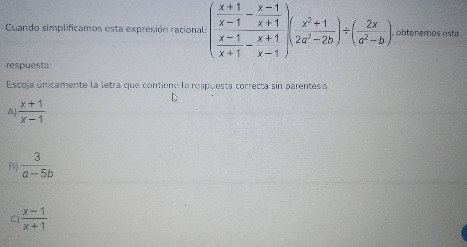 Cuando simplificamos esta expresión racional: (frac  (x+1)/x-1 - (x-1)/x+1 )( (x^2+1)/x^2-2b )/ ( 2x/a^2-b ) , obtenemos esta
respuesta:
Escoja únicamente la letra que contiene la respuesta correcta sin parentesis
A)  (x+1)/x-1 
B)  3/a-5b 
C)  (x-1)/x+1 