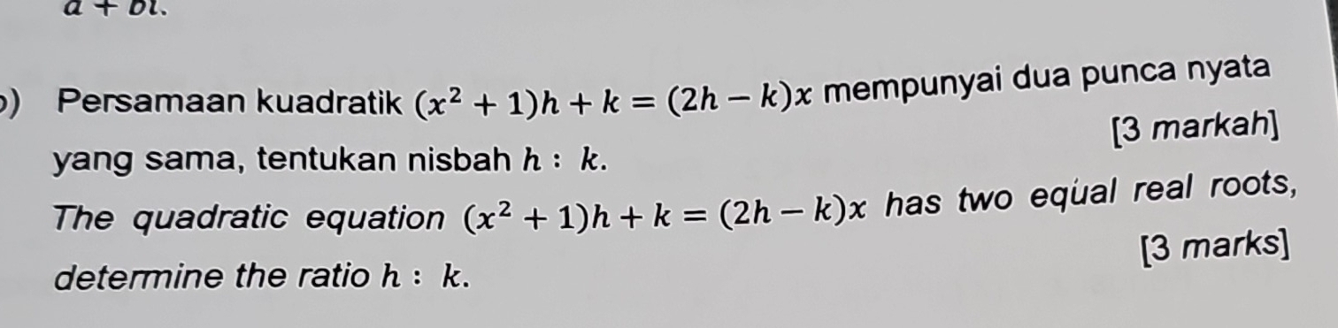 a+bi. 
) Persamaan kuadratik (x^2+1)h+k=(2h-k)x mempunyai dua punca nyata 
[3 markah] 
yang sama, tentukan nisbah h:k. 
The quadratic equation (x^2+1)h+k=(2h-k)x has two equal real roots, 
[3 marks] 
determine the ratio h:k.