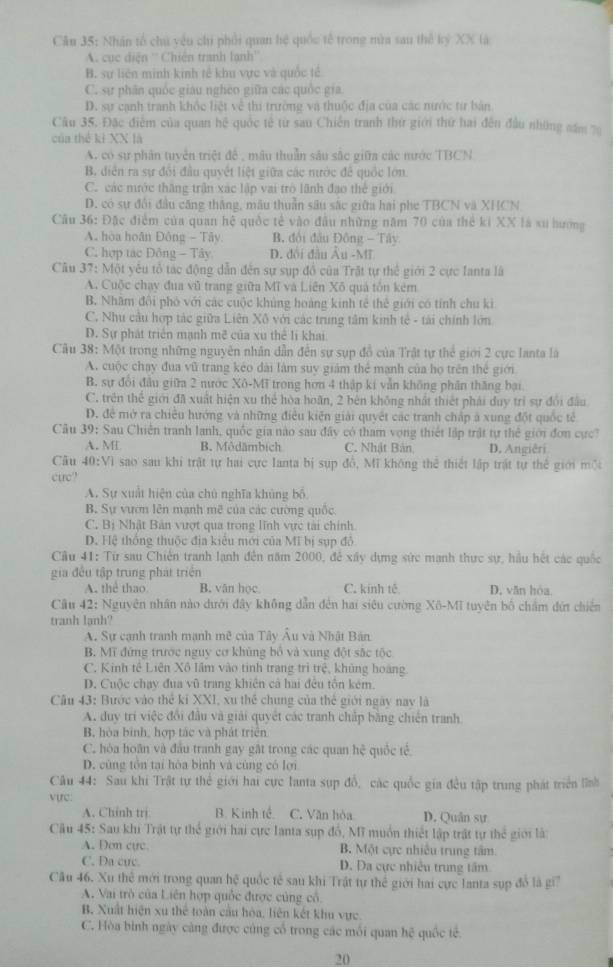 Nhân tổ chú vêu chi phối quan hệ quốc tế trong mùa sau thể kỷ XX là
''A. cục điện '' Chiến tranh lạnh''
B. sự liên minh kinh tế khu vực và quốc tế
C. sự phân quốc giáu nghéo giữa các quốc gia
D. sự cạnh tranh khốc liệt về thi trường và thuộc địa của các nước từ bản
Câu 35. Đặc điểm của quan hệ quốc tế từ sau Chiến tranh thứ giới thứ hai đến đầu những năm 79
của thể ki XX là
A. có sự phân tuyển triệt để , mâu thuần sâu sắc giữa các tước TBCN
B. diễn ra sự đổi đầu quyết liệt giữa các nước để quốc lớn.
C. các nước thăng trận xác lập vai trò lãnh đạo thể giới
D. có sự đổi đầu căng thắng, mâu thuần sâu sắc giữa hai phe TBCN và XHCN
Câu 36: Đặc điểm của quan hệ quốc tế vào đầu những năm 70 của thể ki XX là sư hướng
A. hòa hoãn Đông - Tây. B. đội đầu Đông - Tây
C. hợp tác Đông - Tây D. đôi đầu Âu -MT
Câu 37: Một yêu tổ tác động dẫn đến sự sụp đồ của Trật tự thế giới 2 cực Ianta là
A. Cuộc chạy đua vũ trang giữa Mĩ và Liên Xô quả tôn kêm
B. Nhâm đội phó với các cuộc khủng hoàng kinh tế thế giới có tính chu ki
C. Nhu cầu hợp tác giữa Liên Xô với các trung tâm kinh tế - tài chính lớn
D. Sự phát triển mạnh mẽ của xu thể li khai
Câu 38: Một trong những nguyên nhân dẫn đến sự sụp đồ của Trật tự thể giới 2 cực lanta là
A. cuộc chạy đua vũ trang kéo dài làm suy giám thể mạnh của họ trên thể giới
B. sự đổi đầu giữa 2 nước Xô-Mĩ trong hơn 4 thập ki vẫn không phần thăng bại
C. trên thế giới đã xuất hiện xu thể hòa hoãn, 2 bên không nhất thiết phải duy trì sự đổi đầu
D. để mở ra chiều hướng và những điều kiện giải quyết các tranh chấp á xung đột quốc tế
Câu 39: Sau Chiến tranh lanh, quốc gia nào sau đây có tham vọng thiết lập trật tự thể giới đơn cực?
A. ML B. Môdämbich C. Nhật Bản D. Angiêri
Câu 40:V] sao sau khi trật tự hai cực lanta bị sụp đồ, Mĩ không thể thiết lập trật tự thể giới một
curc?
A. Sự xuất hiện của chủ nghĩa khủng bố
B. Sự vươn lên mạnh mẽ của các cường quốc
C. Bị Nhật Bản vượt qua trong lĩnh vực tài chính
D. Hệ thống thuộc địa kiêu mới của Mĩ bị sụp đô
Câu 41: Từ sau Chiến tranh lạnh đến năm 2000, để xây dựng sức mạnh thực sự, hầu hệt các quốc
gia đều tập trung phát triển
A. the thao B. văn học C. kính tế D, văn hòa
Câu 42: Nguyên nhân nào dưới đây không dẫn đến hai siêu cường Xô-Mĩ tuyên bố chẩm đứi chiến
tranh lạnh?
A. Sự cạnh tranh mạnh mẽ của Tây Âu và Nhật Bản
B. Mĩ đứng trước nguy cơ khủng bỏ và xung đột sắc tộc
C. Kinh tê Liên Xô lầm vào tinh trang trì trệ, khủng hoàng.
D. Cuộc chạy đua vũ trang khiên cả hai đều tôn kêm
Câu 43: Bước vào thể ki XXI, xu thể chung của thế giới ngày nay là
A. duy tri việc đổi đầu và giải quyết các tranh chấp bằng chiến tranh
B, hòa bình, hợp tác và phát triển
C. hòa hoãn và đầu tranh gay gật trong các quan hệ quốc tế
D. cùng tôn tại hòa bình và cùng có lợi
Câu 44: Sau khi Trật tự thể giới hai cực lanta sụp đồ, các quốc gia đều tập trung phát triển lĩnh
vực:
A. Chính trị B. Kinh tế. C. Văn hòa D. Quân sự
Câu 45: Sau khi Trật tự thể giới hai cực lanta sụp đồ, Mĩ muồn thiết lập trất tự thể giới là
A. Dơn cực B. Một cực nhiều trung tâm
C. Da cực. D. Đa cực nhiều trung tâm
Câu 46. Xu thể mới trong quan hệ quốc tế sau khi Trật tự thể giới hai cực lanta sụp đổ là gi?
A. Vai trò của Liên hợp quốc được cùng cổ
B. Xuất hiện xu thể toàn cầu hòa, liên kết khu vực
C. Hòa bình ngày càng được cùng cổ trong các mối quan hệ quốc tế.
20