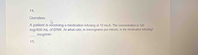 A patient is receiving a medication infusing at 15 mL/h. The concentration is 120
mg/400 mL of D5W. At what rate, in micrograms per minute, is the medication infusing? 
_mcg/min 
15.