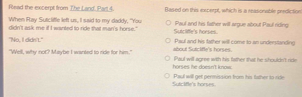 Read the excerpt from The Land, Part 4. Based on this excerpt, which is a reasonable prediction
When Ray Sutcliffe left us, I said to my daddy, "You Paul and his father will argue about Paul riding
didn't ask me if I wanted to ride that man's horse." Sutcliffe's horses.
"No, I didn't." Paul and his father will come to an understanding
"Well, why not? Maybe I wanted to ride for him."
about Sutcliffe's horses.
Paul will agree with his father that he shouldn't ride
horses he doesn't know.
Paul will get permission from his father to ride
Sutcliffe's horses.