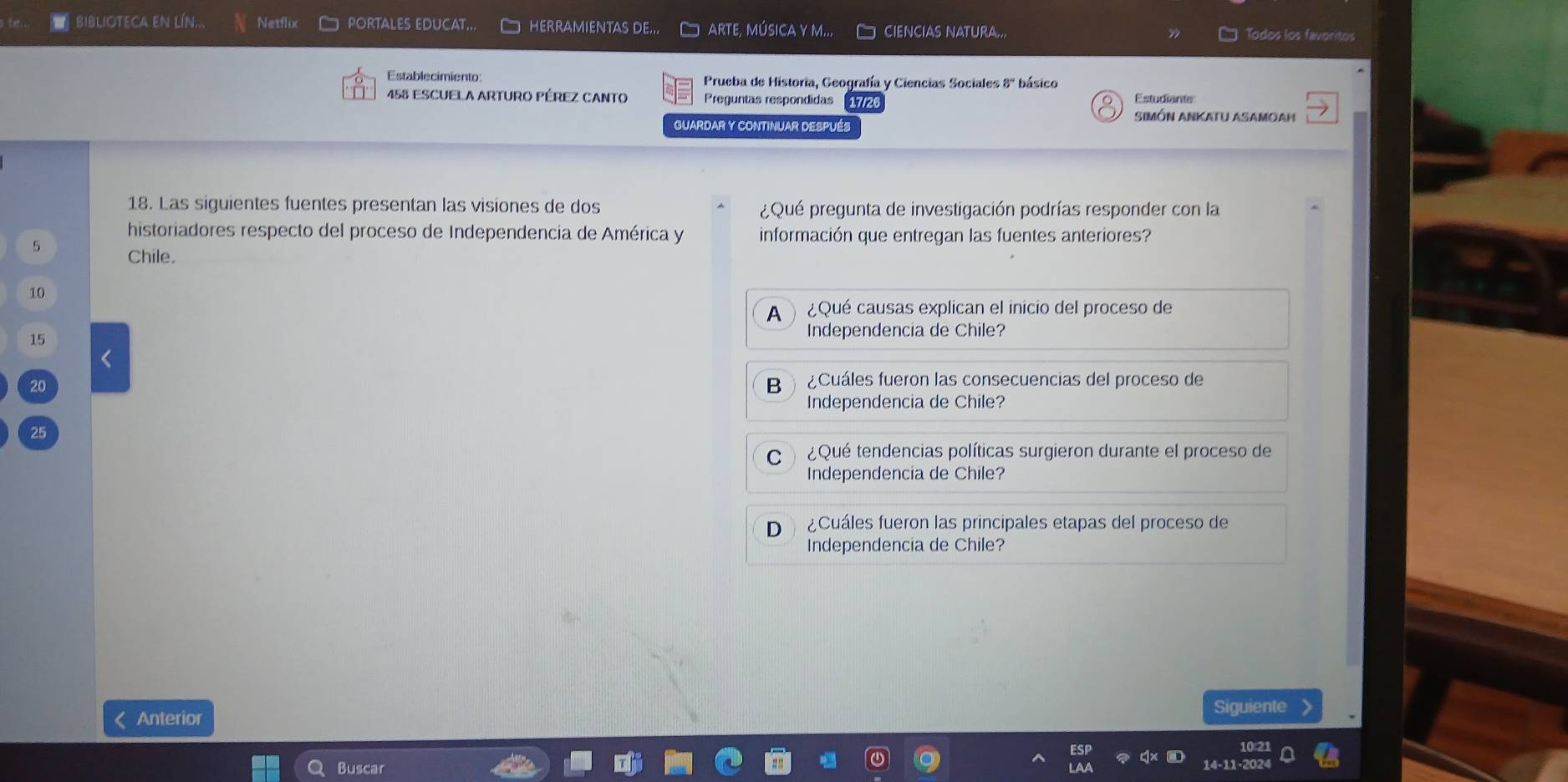 BIBLIOTECA EN LÍN.. Netflix PORTALES EDUCAT... HERRAMIENTAS DE... D arte, música y m... CIENCIAS NATURA... Todos los favoritos
Establecimiento: Prueba de Historia, Geografía y Ciencias Sociales 8º básico
458 ESCUELA ARTURO PÉREZ CANTO Preguntas respondidas 17/2 Estudiante
SIMÓN ANKaTu ASAmoaḥ
GUARDAR Y CONTINUAR DESPUÉS
18. Las siguientes fuentes presentan las visiones de dos ¿Qué pregunta de investigación podrías responder con la
historiadores respecto del proceso de Independencia de América y información que entregan las fuentes anteriores?
5
Chile.
10
A ¿Qué causas explican el inicio del proceso de
15
Independencia de Chile?
<
20  B ¿Cuáles fueron las consecuencias del proceso de
Independencia de Chile?
25
C ¿Qué tendencias políticas surgieron durante el proceso de
Independencia de Chile?
D ¿Cuáles fueron las principales etapas del proceso de
Independencia de Chile?
Anterior
Siguiente
Buscar