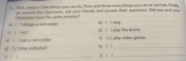 First, check (√) the things you can do. Then, add three more things you can or can't do. Finally, 
go around the classroom, ask your friends and answer their questions. Did you and your 
classmates have the same answers? 
a) ( ) design a web page b) ) sing 
c) ) act d)  ) play the drums 
e) ) use a camcorder f) ( () play video games 
g) () play volleyball h) )_ 
i) ( )_ j )_