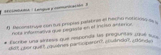 SECUNDARIA! Lengua y comunicación 3 
f) Reconstruye con tus propías palabras el hecho noticioso de 
nota informativa que pegaste en el inciso anteriór 
Escribe una síntesis que responda las preguntas ¿qué suc 
di6?, ¿por que?, ¿quiénes participaron?, ¿cuándo?, ¿dónde ?