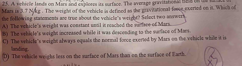 A vehicle lands on Mars and explores its surface. The average gravitational field on the surface of
Mars is 3.7 N/kg. The weight of the vehicle is defined as the gravitational force exerted on it. Which of
the following statements are true about the vehicle’s weight? Select two answers.
A) The vehicle’s weight was constant until it reached the surface of Mars.
B) The vehicle’s weight increased while it was descending to the surface of Mars.
C) The vehicle’s weight always equals the normal force exerted by Mars on the vehicle while it is
landing.
D) The vehicle weighs less on the surface of Mars than on the surface of Earth.