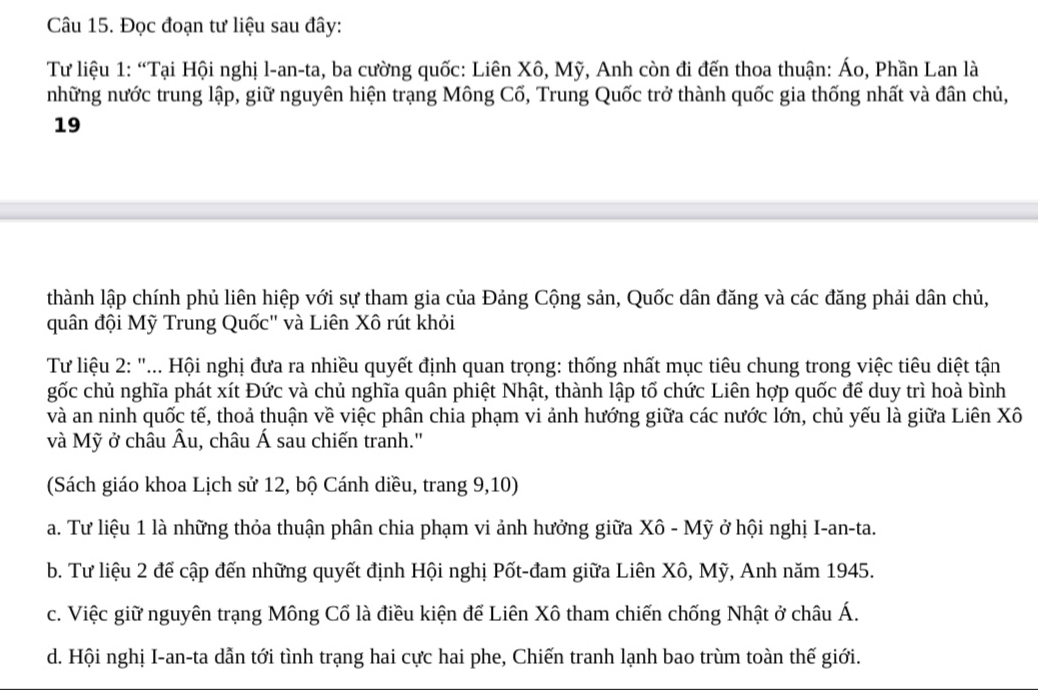 Đọc đoạn tư liệu sau đây:
Tư liệu 1: “Tại Hội nghị l-an-ta, ba cường quốc: Liên Xô, Mỹ, Anh còn đi đến thoa thuận: Áo, Phần Lan là
những nước trung lập, giữ nguyên hiện trạng Mông Cố, Trung Quốc trở thành quốc gia thống nhất và đân chủ,
19
thành lập chính phủ liên hiệp với sự tham gia của Đảng Cộng sản, Quốc dân đăng và các đăng phải dân chủ,
quân đội Mỹ Trung Quốc" và Liên Xô rút khỏi
Từ liệu 2 : "... Hội nghị đưa ra nhiều quyết định quan trọng: thống nhất mục tiêu chung trong việc tiêu diệt tận
gốc chủ nghĩa phát xít Đức và chủ nghĩa quân phiệt Nhật, thành lập tố chức Liên hợp quốc để duy trì hoà bình
và an ninh quốc tế, thoả thuận về việc phân chia phạm vi ảnh hướng giữa các nước lớn, chủ yếu là giữa Liên Xô
và Mỹ ở châu Âu, châu Á sau chiến tranh.''
(Sách giáo khoa Lịch sử 12, bộ Cánh diều, trang 9, 10)
a. Tư liệu 1 là những thỏa thuận phân chia phạm vi ảnh hưởng giữa Xô - Mỹ ở hội nghị I-an-ta.
b. Tư liệu 2 để cập đến những quyết định Hội nghị Pốt-đam giữa Liên Xô, Mỹ, Anh năm 1945.
c. Việc giữ nguyên trạng Mông Cố là điều kiện để Liên Xô tham chiến chống Nhật ở châu Á.
d. Hội nghị I-an-ta dẫn tới tình trạng hai cực hai phe, Chiến tranh lạnh bao trùm toàn thế giới.