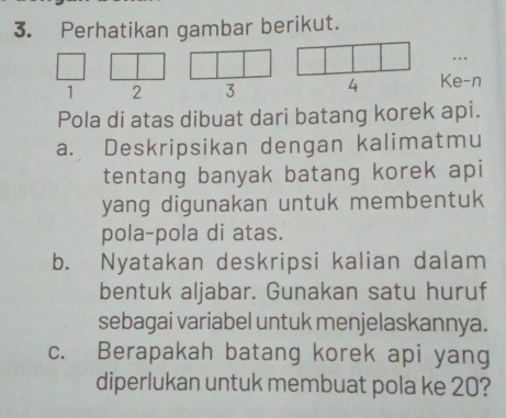 Perhatikan gambar berikut.
1 2 3 4 Ke-n 
Pola di atas dibuat dari batang korek api. 
a. Deskripsikan dengan kalimatmu 
tentang banyak batang korek api 
yang digunakan untuk membentuk 
pola-pola di atas. 
b. Nyatakan deskripsi kalian dalam 
bentuk aljabar. Gunakan satu huruf 
sebagai variabel untuk menjelaskannya. 
c. Berapakah batang korek api yang 
diperlukan untuk membuat pola ke 20?