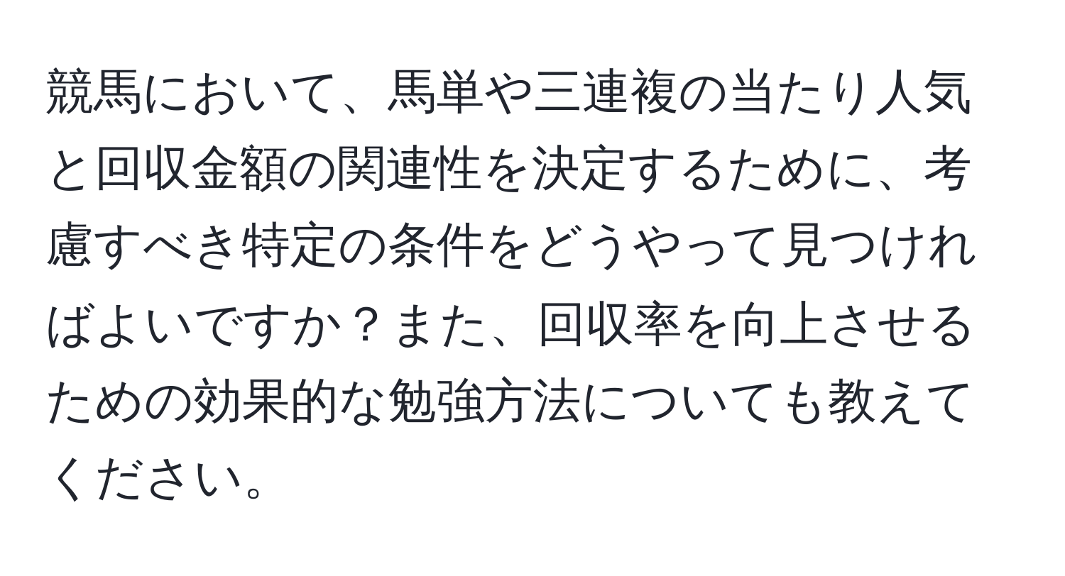 競馬において、馬単や三連複の当たり人気と回収金額の関連性を決定するために、考慮すべき特定の条件をどうやって見つければよいですか？また、回収率を向上させるための効果的な勉強方法についても教えてください。