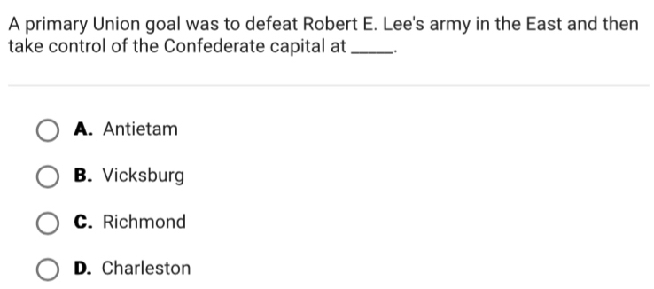 A primary Union goal was to defeat Robert E. Lee's army in the East and then
take control of the Confederate capital at_ .
A. Antietam
B. Vicksburg
C. Richmond
D. Charleston