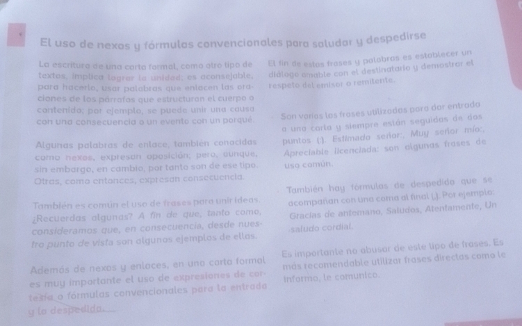 El uso de nexos y fórmulas convencionales para saludar y despedirse
La escritura de una carta formal, como otró tipo de El fin de estas froses y palabras es establecer un
textos, implica lograr la unided; es aconsejable, diálogo amable con el destinatario y demostrar el
para hacerlo, usar palabras que enlacen las ora
ciones de los párrafos que estructuran el cuerpo o respeto del emisor o remitente.
contenido; por ejemplo, se puede unir una causa
Son voríos las frases utilizadas para dar entrada
con una consecuencia o un evento con un porqué
Algunas palabras de enlace, también conocidas a una carta y siempre están seguidas de dos
como nexos, expresan oposición; pero, aunque.  puntos (:). Estimado señor:, Muy señor mío:,
sin embargo, en cambio, por tanto son de ese tipo.  Apreciable licenciada: son olgunos froses de
Otras, como entonces, expresan consecuencia. uso común.
También es común el uso de frases para unir ideas. También hay fórmulas de despedída que se
¿Recuerdas algunas? A fin de que, tanto como, acompañan con una coma al final (.). Por ejemplo:
consideramos que, en consecuencia, desde nues Gracías de antemano, Saludos, Atentamente, Un
tro punto de vista son algunos ejemplos de ellas. saludo cordial.
Además de nexos y enlaces, en una carta formal Es importante no abusar de este lipo de frases. Es
es muy importante el uso de expresiones de cor- más recomendable utilizar frases directas como le
tesía o fórmulas convencionales para la entrada informo, le comunico.
y lo despedida.