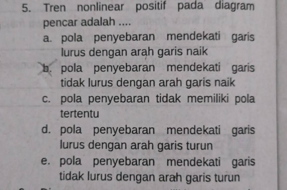 Tren nonlinear positif pada diagram
pencar adalah ....
a. pola penyebaran mendekati garis
lurus dengan arah garis naik
b. pola penyebaran mendekati garis
tidak lurus dengan arah garis naik
c. pola penyebaran tidak memiliki pola
tertentu
d. pola penyebaran mendekati garis
lurus dengan arah garis turun
e. pola penyebaran mendekati garis
tidak lurus dengan arah garis turun