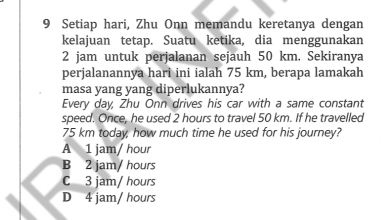 Setiap hari, Zhu Onn memandu keretanya dengan
kelajuan tetap. Suatu ketika, dia menggunakan
2 jam untuk perjalanan sejauh 50 km. Sekiranya
perjalanannya hari ini ialah 75 km, berapa lamakah
masa yang yang diperlukannya?
Every day, Zhu Onn drives his car with a same constant
speed. Once, he used 2 hours to travel 50 km. If he travelled
75 km today, how much time he used for his journey?
A 1 jam/ hour
B 2 jam/ hours
C 3 jam/ hours
D 4 jam/ hours