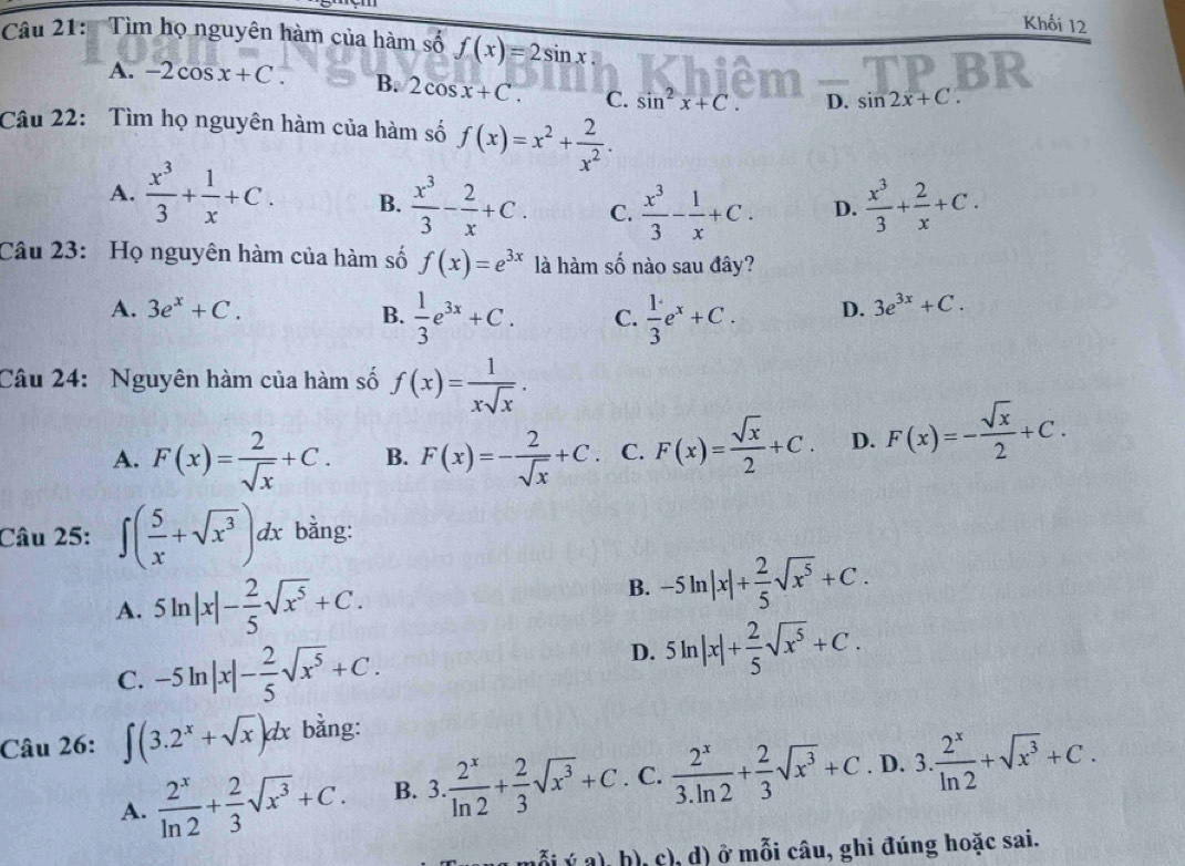 Khối 12
Câu 21:  Tìm họ nguyên hàm của hàm số f(x)=2sin x
A. -2cos x+C. B. 2cos x+C. C. sin^2x+C. D. sin 2x+C.
Câu 22: Tìm họ nguyên hàm của hàm số f(x)=x^2+ 2/x^2 .
A.  x^3/3 + 1/x +C. B.  x^3/3 - 2/x +C. C.  x^3/3 - 1/x +C. D.  x^3/3 + 2/x +C.
Câu 23: Họ nguyên hàm của hàm số f(x)=e^(3x) là hàm số nào sau đây?
A. 3e^x+C. B.  1/3 e^(3x)+C. C.  1/3 e^x+C. D. 3e^(3x)+C.
Câu 24: Nguyên hàm của hàm số f(x)= 1/xsqrt(x) .
A. F(x)= 2/sqrt(x) +C. B. F(x)=- 2/sqrt(x) +C. C. F(x)= sqrt(x)/2 +C. D. F(x)=- sqrt(x)/2 +C.
Câu 25: ∈t ( 5/x +sqrt(x^3))dx bằng:
A. 5ln |x|- 2/5 sqrt(x^5)+C.
B. -5ln |x|+ 2/5 sqrt(x^5)+C.
C. -5ln |x|- 2/5 sqrt(x^5)+C.
D. 5ln |x|+ 2/5 sqrt(x^5)+C.
Câu 26: ∈t (3.2^x+sqrt(x))dx bằng:
A.  2^x/ln 2 + 2/3 sqrt(x^3)+C. B. 3. 2^x/ln 2 + 2/3 sqrt(x^3)+C . C.  2^x/3.ln 2 + 2/3 sqrt(x^3)+C. D. 3. 2^x/ln 2 +sqrt(x^3)+C.
ý a), h), c), d) ở mỗi câu, ghi đúng hoặc sai.