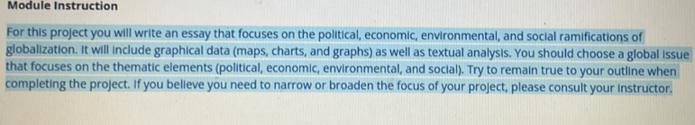 Module Instruction 
For this project you will write an essay that focuses on the political, economic, environmental, and social ramifications of 
globalization. It will include graphical data (maps, charts, and graphs) as well as textual analysis. You should choose a global issue 
that focuses on the thematic elements (political, economic, environmental, and social). Try to remain true to your outline when 
completing the project. If you believe you need to narrow or broaden the focus of your project, please consult your instructor.