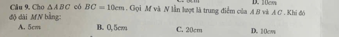 10cm
Câu 9. Cho △ ABC có BC=10cm. Gọi M và N lần lượt là trung điểm của A B và A C . Khi đó
độ dài MN bằng:
A. 5cm B. 0,5cm C. 20cm D. 10cm