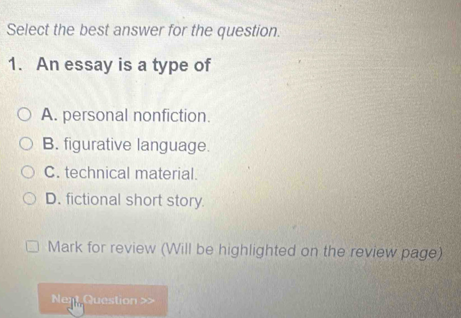 Select the best answer for the question.
1. An essay is a type of
A. personal nonfiction.
B. figurative language.
C. technical material.
D. fictional short story.
Mark for review (Will be highlighted on the review page)
Nen Question